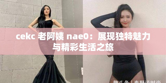 cekc 老阿姨 nae0：展现独特魅力与精彩生活之旅