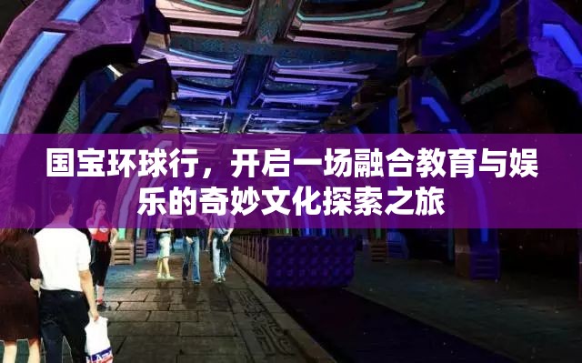 国宝环球行，开启一场融合教育与娱乐的奇妙文化探索之旅