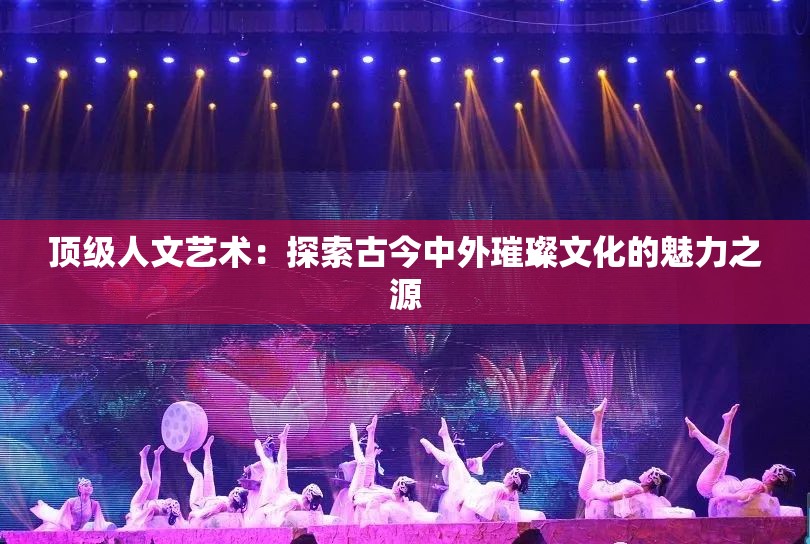 顶级人文艺术：探索古今中外璀璨文化的魅力之源