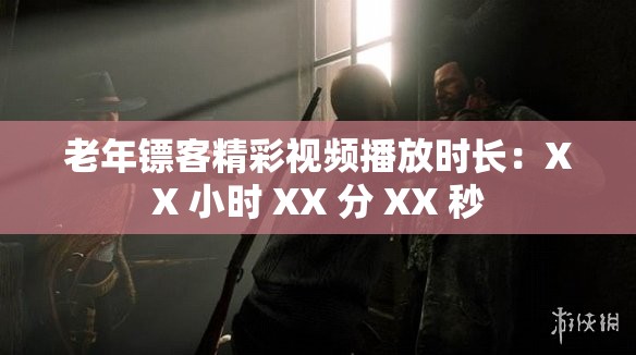 老年镖客精彩视频播放时长：XX 小时 XX 分 XX 秒