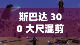 斯巴达 300 大尺混剪：震撼视觉的史诗级战斗盛宴