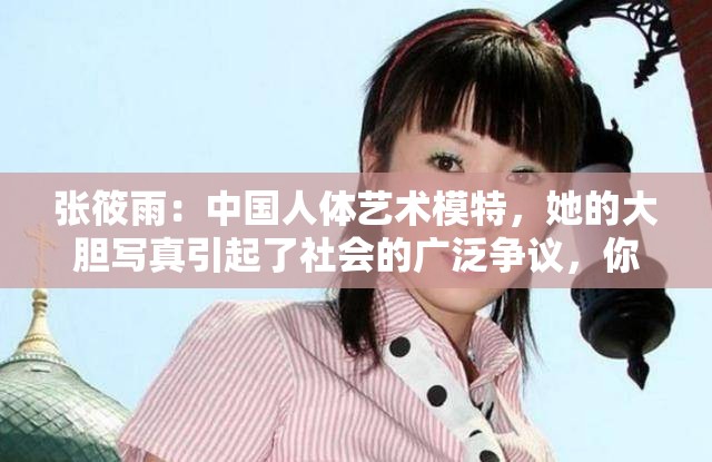 张筱雨：中国人体艺术模特，她的大胆写真引起了社会的广泛争议，你对她有什么看法呢？