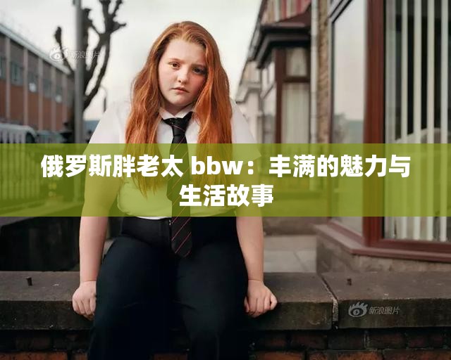 俄罗斯胖老太 bbw：丰满的魅力与生活故事