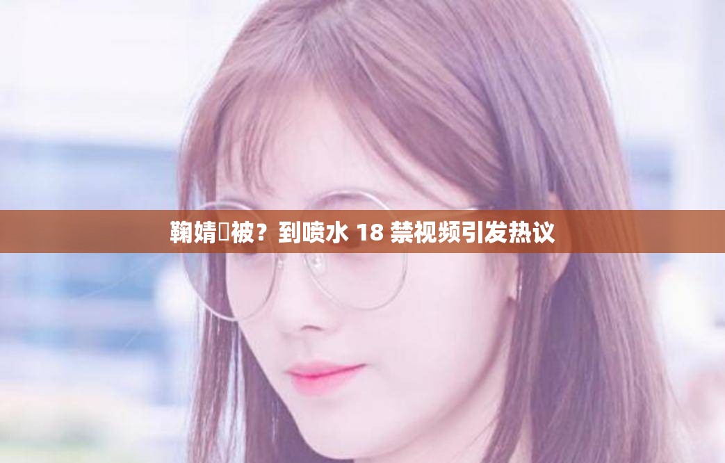 鞠婧祎被？到喷水 18 禁视频引发热议