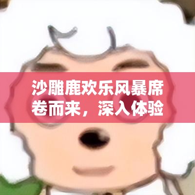 沙雕鹿欢乐风暴席卷而来，深入体验非同寻常的沙雕鹿游戏乐趣无极限