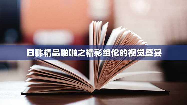 日韩精品啪啪之精彩绝伦的视觉盛宴