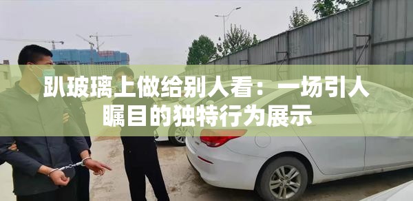 趴玻璃上做给别人看：一场引人瞩目的独特行为展示
