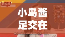 小鸟酱足交在线观看：独特视角领略别样精彩