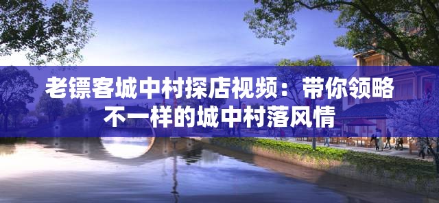 老镖客城中村探店视频：带你领略不一样的城中村落风情