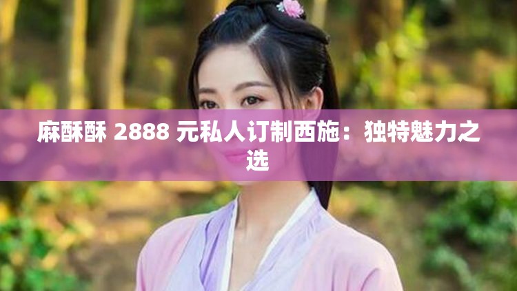 麻酥酥 2888 元私人订制西施：独特魅力之选