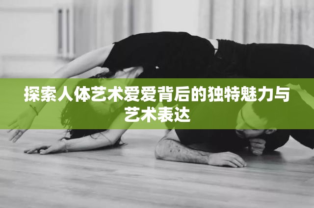 探索人体艺术爱爱背后的独特魅力与艺术表达