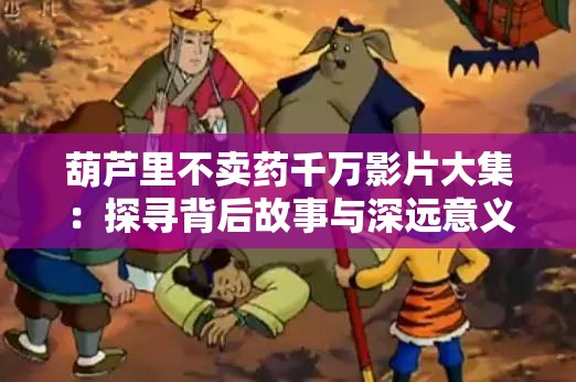 葫芦里不卖药千万影片大集：探寻背后故事与深远意义
