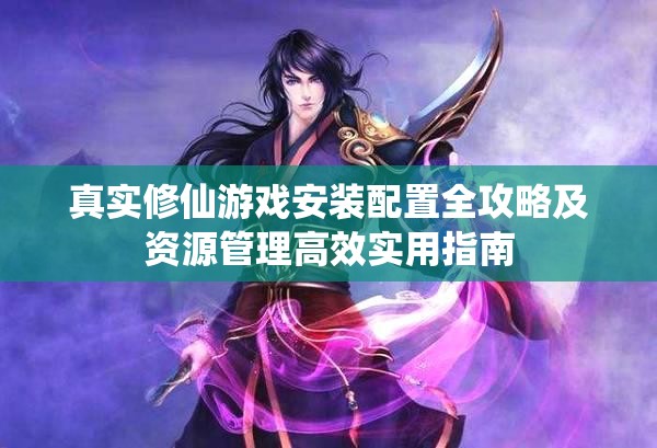 真实修仙游戏安装配置全攻略及资源管理高效实用指南