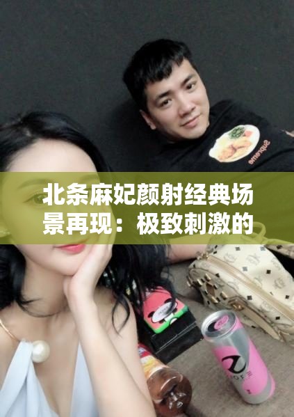 北条麻妃颜射经典场景再现：极致刺激的视觉冲击