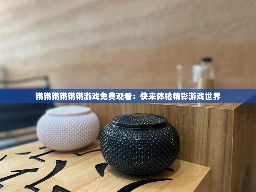 锵锵锵锵锵锵游戏免费观看：快来体验精彩游戏世界