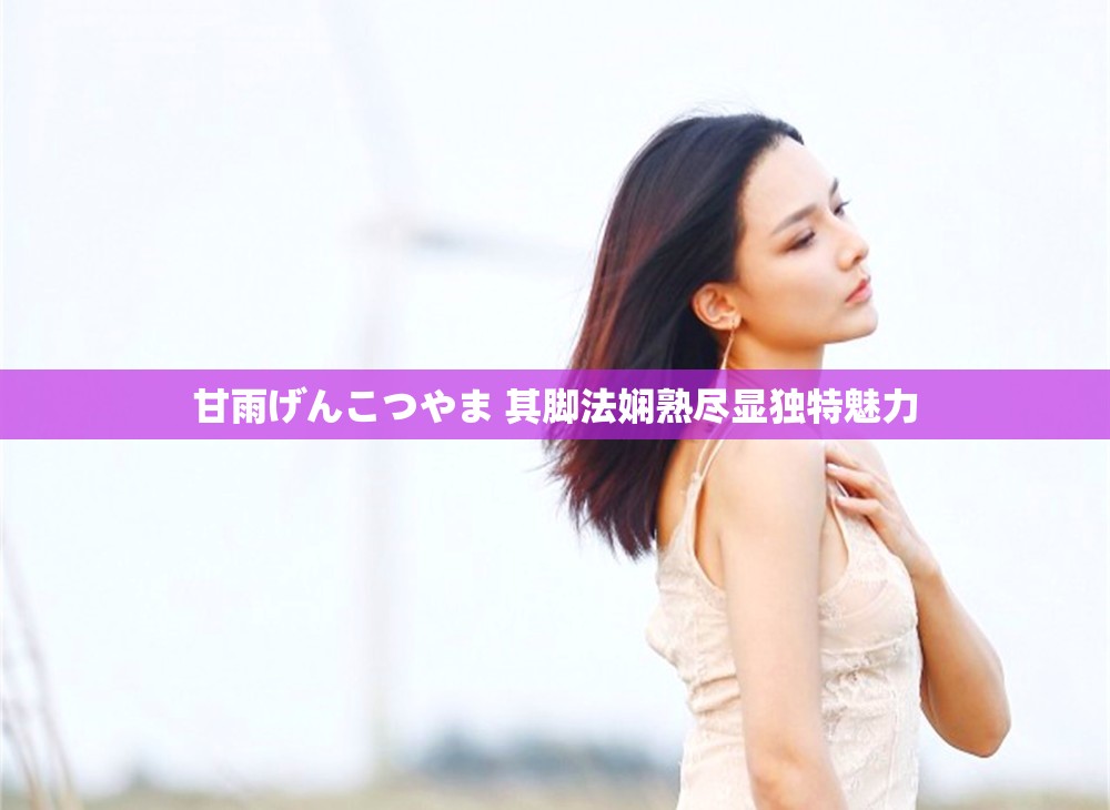 甘雨げんこつやま 其脚法娴熟尽显独特魅力