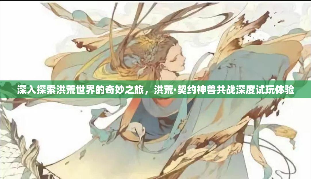 深入探索洪荒世界的奇妙之旅，洪荒·契约神兽共战深度试玩体验