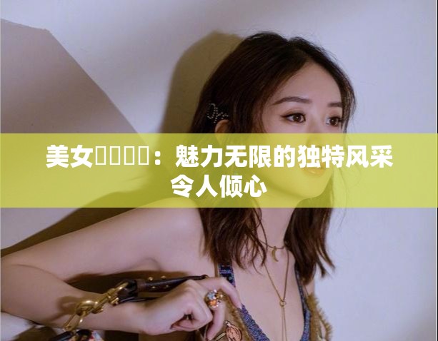 美女乂乂乄乄：魅力无限的独特风采令人倾心