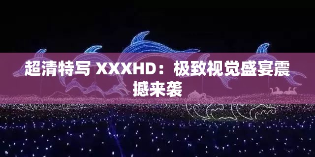 超清特写 XXXHD：极致视觉盛宴震撼来袭