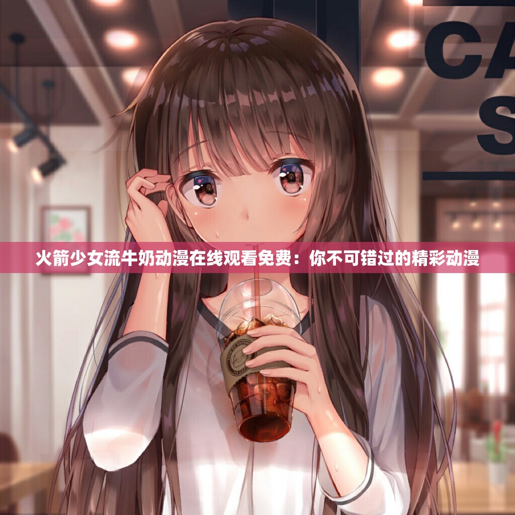 火箭少女流牛奶动漫在线观看免费：你不可错过的精彩动漫