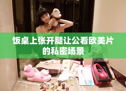 饭桌上张开腿让公看欧美片的私密场景