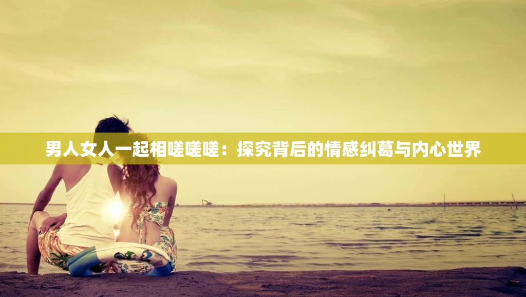 男人女人一起相嗟嗟嗟：探究背后的情感纠葛与内心世界