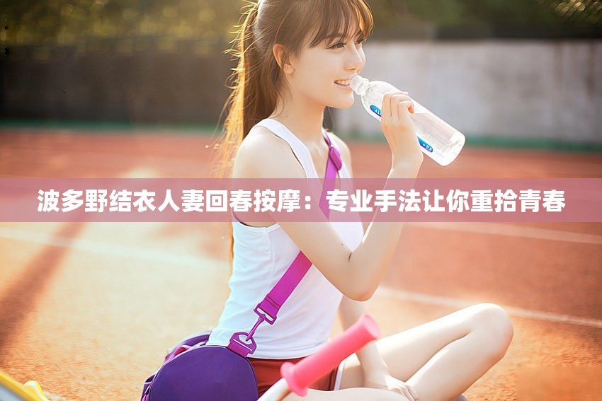 波多野结衣人妻回春按摩：专业手法让你重拾青春