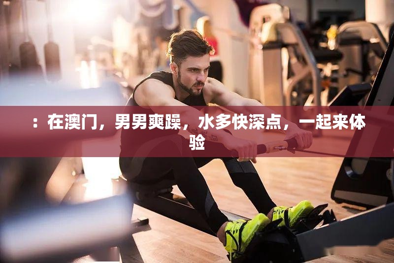 ：在澳门，男男爽躁，水多快深点，一起来体验