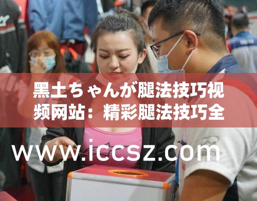 黑土ちゃんが腿法技巧视频网站：精彩腿法技巧全展示