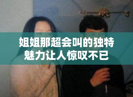 姐姐那超会叫的独特魅力让人惊叹不已