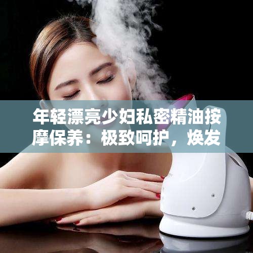 年轻漂亮少妇私密精油按摩保养：极致呵护，焕发青春光彩