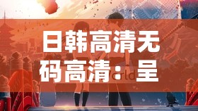 日韩高清无码高清：呈现极致视觉盛宴