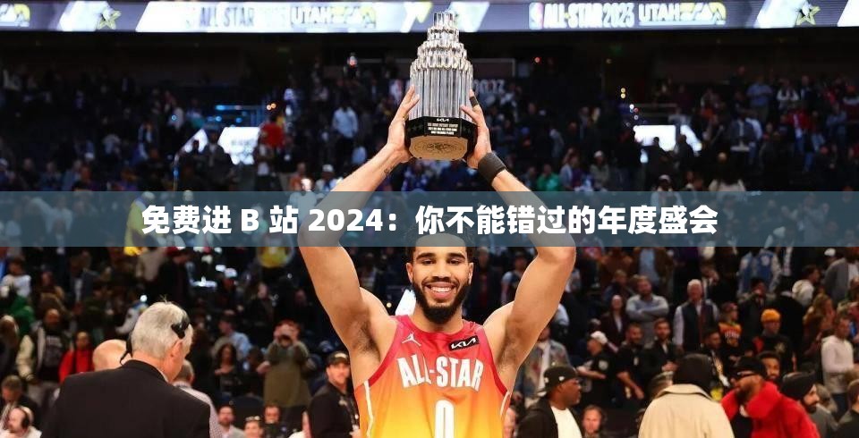 免费进 B 站 2024：你不能错过的年度盛会