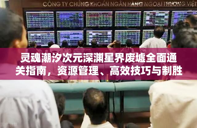 灵魂潮汐次元深渊星界废墟全面通关指南，资源管理、高效技巧与制胜策略详解