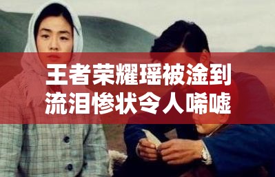 王者荣耀瑶被淦到流泪惨状令人唏嘘不已
