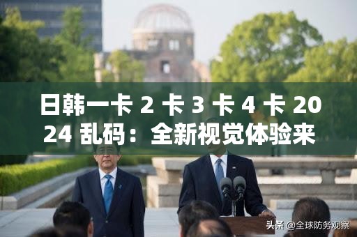 日韩一卡 2 卡 3 卡 4 卡 2024 乱码：全新视觉体验来袭