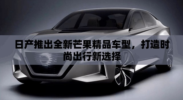 日产推出全新芒果精品车型，打造时尚出行新选择