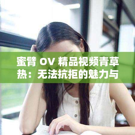 蜜臂 OV 精品视频青草热：无法抗拒的魅力与诱惑