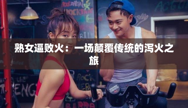 熟女逼败火：一场颠覆传统的泻火之旅