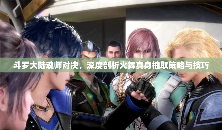 斗罗大陆魂师对决，深度剖析火舞真身抽取策略与技巧