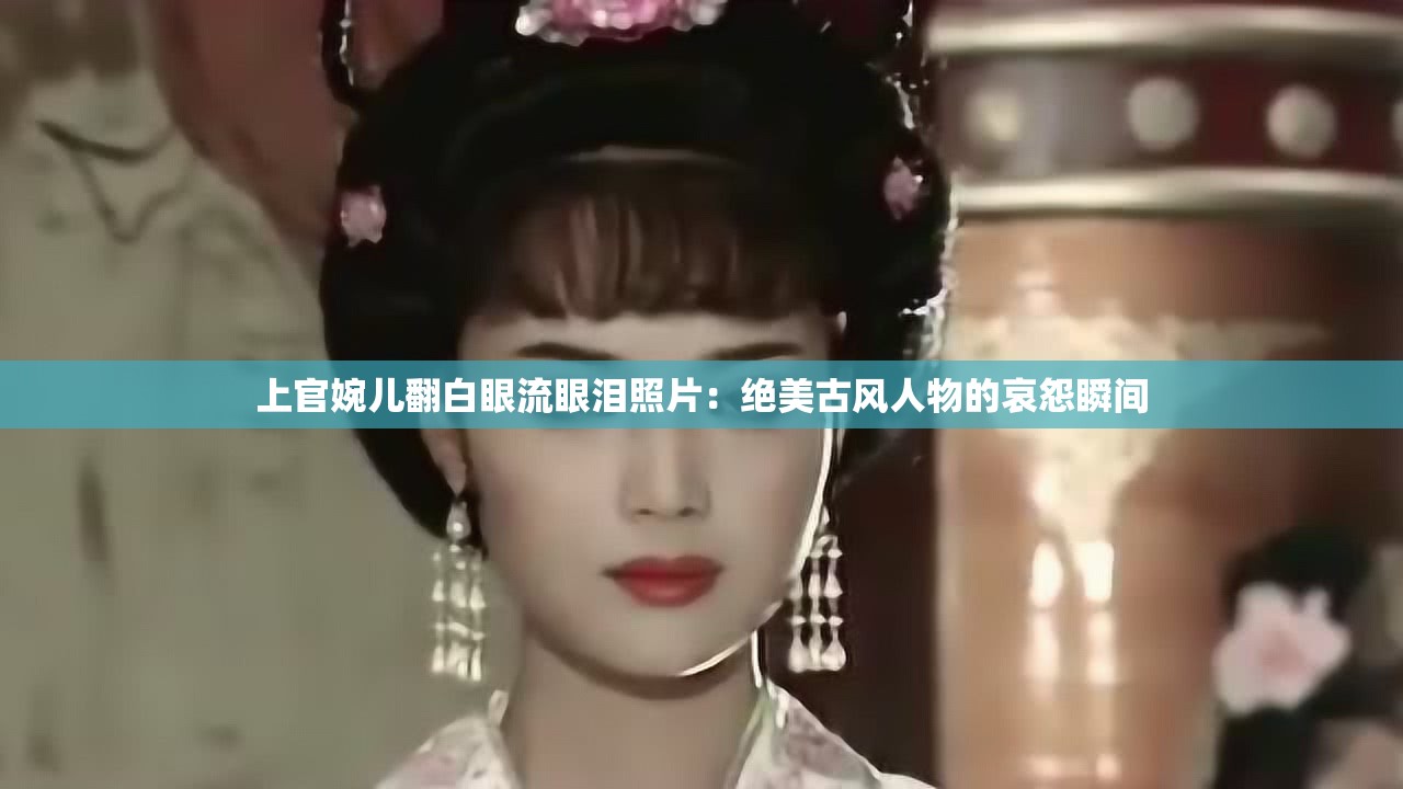 上官婉儿翻白眼流眼泪照片：绝美古风人物的哀怨瞬间