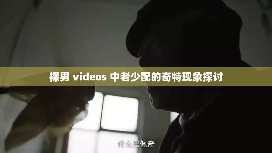 裸男 videos 中老少配的奇特现象探讨