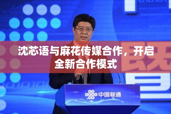 沈芯语与麻花传媒合作，开启全新合作模式