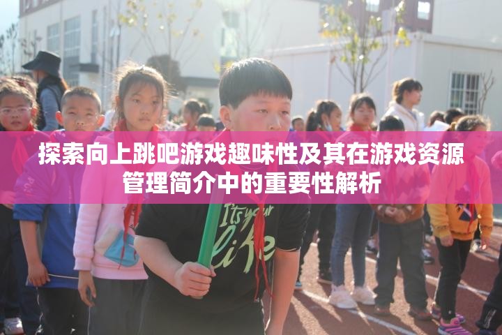 探索向上跳吧游戏趣味性及其在游戏资源管理简介中的重要性解析