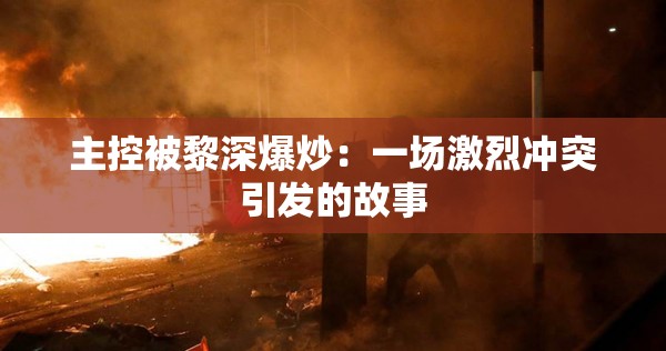 主控被黎深爆炒：一场激烈冲突引发的故事