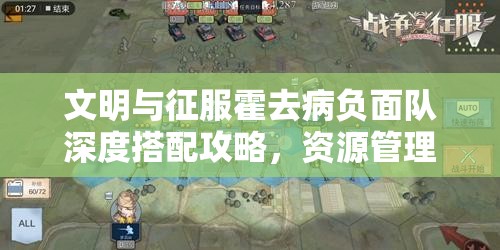 文明与征服霍去病负面队深度搭配攻略，资源管理技巧、高效使用策略及价值最大化指南