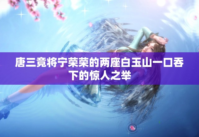 唐三竟将宁荣荣的两座白玉山一口吞下的惊人之举