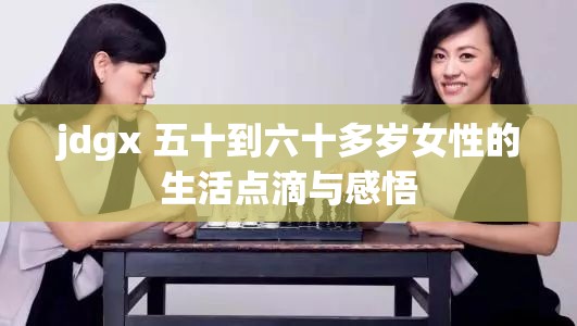 jdgx 五十到六十多岁女性的生活点滴与感悟