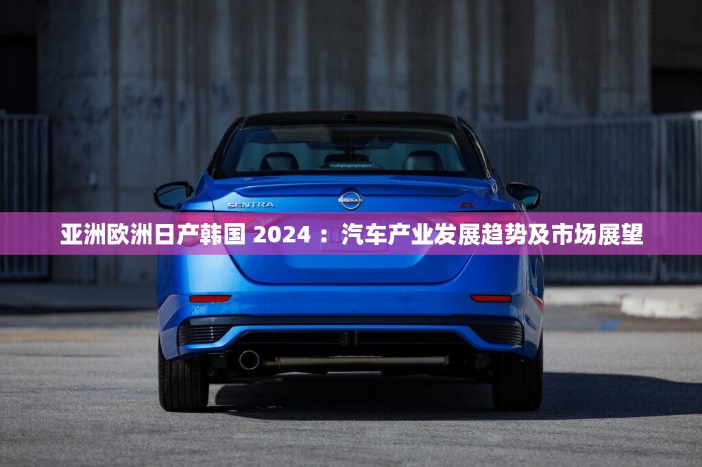 亚洲欧洲日产韩国 2024 ：汽车产业发展趋势及市场展望