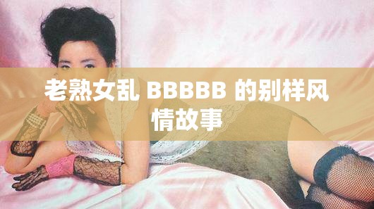 老熟女乱 BBBBB 的别样风情故事